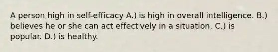 A person high in self-efficacy A.) is high in overall intelligence. B.) believes he or she can act effectively in a situation. C.) is popular. D.) is healthy.