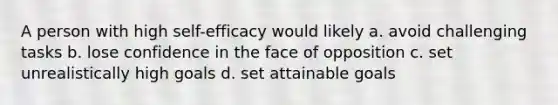 A person with high self-efficacy would likely a. avoid challenging tasks b. lose confidence in the face of opposition c. set unrealistically high goals d. set attainable goals