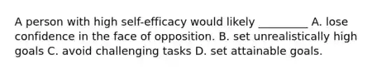 A person with high self-efficacy would likely _________ A. lose confidence in the face of opposition. B. set unrealistically high goals C. avoid challenging tasks D. set attainable goals.