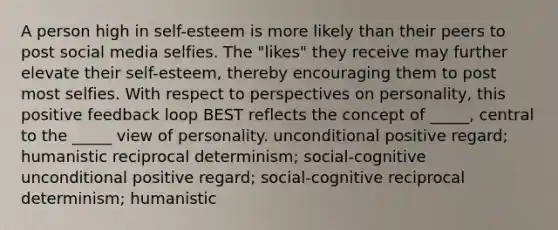 A person high in self-esteem is more likely than their peers to post social media selfies. The "likes" they receive may further elevate their self-esteem, thereby encouraging them to post most selfies. With respect to perspectives on personality, this positive feedback loop BEST reflects the concept of _____, central to the _____ view of personality. unconditional positive regard; humanistic reciprocal determinism; social-cognitive unconditional positive regard; social-cognitive reciprocal determinism; humanistic