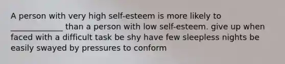 A person with very high self-esteem is more likely to _____________ than a person with low self-esteem. give up when faced with a difficult task be shy have few sleepless nights be easily swayed by pressures to conform