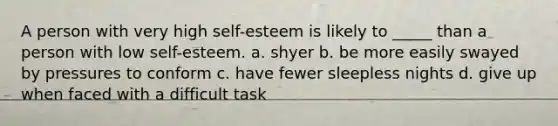 A person with very high self-esteem is likely to _____ than a person with low self-esteem. a. shyer b. be more easily swayed by pressures to conform c. have fewer sleepless nights d. give up when faced with a difficult task