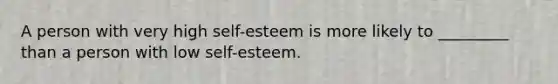 A person with very high self-esteem is more likely to _________ than a person with low self-esteem.