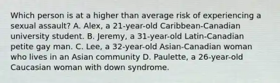 Which person is at a higher than average risk of experiencing a sexual assault? A. Alex, a 21-year-old Caribbean-Canadian university student. B. Jeremy, a 31-year-old Latin-Canadian petite gay man. C. Lee, a 32-year-old Asian-Canadian woman who lives in an Asian community D. Paulette, a 26-year-old Caucasian woman with down syndrome.