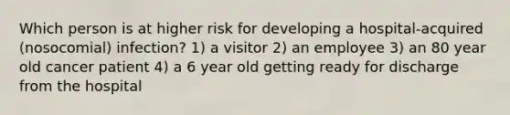 Which person is at higher risk for developing a hospital-acquired (nosocomial) infection? 1) a visitor 2) an employee 3) an 80 year old cancer patient 4) a 6 year old getting ready for discharge from the hospital