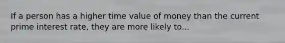 If a person has a higher time value of money than the current prime interest rate, they are more likely to...