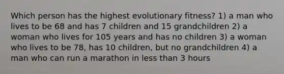 Which person has the highest evolutionary fitness? 1) a man who lives to be 68 and has 7 children and 15 grandchildren 2) a woman who lives for 105 years and has no children 3) a woman who lives to be 78, has 10 children, but no grandchildren 4) a man who can run a marathon in less than 3 hours