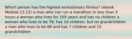 Which person has the highest evolutionary fitness? (ebook Module 13.12) a man who can run a marathon in less than 3 hours a woman who lives for 105 years and has no children a woman who lives to be 78, has 10 children, but no grandchildren a man who lives to be 68 and has 7 children and 15 grandchildren