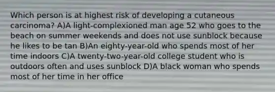 Which person is at highest risk of developing a cutaneous carcinoma? A)A light-complexioned man age 52 who goes to the beach on summer weekends and does not use sunblock because he likes to be tan B)An eighty-year-old who spends most of her time indoors C)A twenty-two-year-old college student who is outdoors often and uses sunblock D)A black woman who spends most of her time in her office