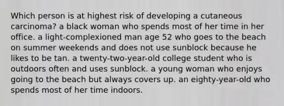 Which person is at highest risk of developing a cutaneous carcinoma? a black woman who spends most of her time in her office. a light-complexioned man age 52 who goes to the beach on summer weekends and does not use sunblock because he likes to be tan. a twenty-two-year-old college student who is outdoors often and uses sunblock. a young woman who enjoys going to the beach but always covers up. an eighty-year-old who spends most of her time indoors.