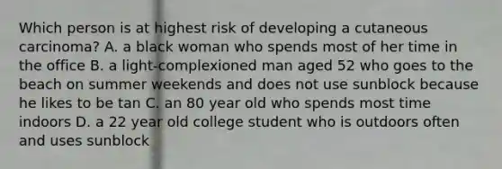 Which person is at highest risk of developing a cutaneous carcinoma? A. a black woman who spends most of her time in the office B. a light-complexioned man aged 52 who goes to the beach on summer weekends and does not use sunblock because he likes to be tan C. an 80 year old who spends most time indoors D. a 22 year old college student who is outdoors often and uses sunblock