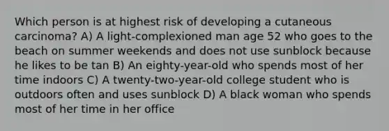 Which person is at highest risk of developing a cutaneous carcinoma? A) A light-complexioned man age 52 who goes to the beach on summer weekends and does not use sunblock because he likes to be tan B) An eighty-year-old who spends most of her time indoors C) A twenty-two-year-old college student who is outdoors often and uses sunblock D) A black woman who spends most of her time in her office