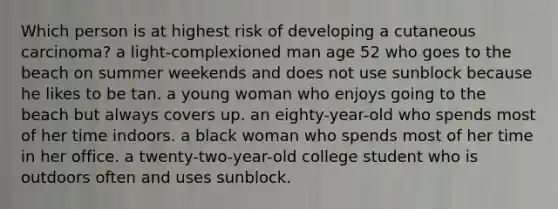 Which person is at highest risk of developing a cutaneous carcinoma? a light-complexioned man age 52 who goes to the beach on summer weekends and does not use sunblock because he likes to be tan. a young woman who enjoys going to the beach but always covers up. an eighty-year-old who spends most of her time indoors. a black woman who spends most of her time in her office. a twenty-two-year-old college student who is outdoors often and uses sunblock.