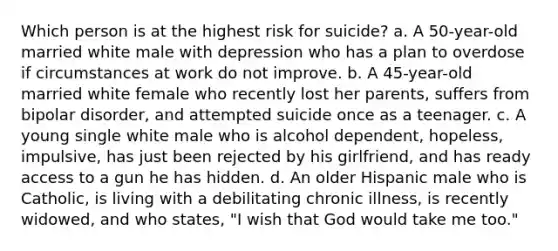 Which person is at the highest risk for suicide? a. A 50-year-old married white male with depression who has a plan to overdose if circumstances at work do not improve. b. A 45-year-old married white female who recently lost her parents, suffers from bipolar disorder, and attempted suicide once as a teenager. c. A young single white male who is alcohol dependent, hopeless, impulsive, has just been rejected by his girlfriend, and has ready access to a gun he has hidden. d. An older Hispanic male who is Catholic, is living with a debilitating chronic illness, is recently widowed, and who states, "I wish that God would take me too."