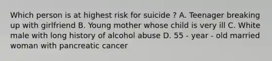 Which person is at highest risk for suicide ? A. Teenager breaking up with girlfriend B. Young mother whose child is very ill C. White male with long history of alcohol abuse D. 55 - year - old married woman with pancreatic cancer