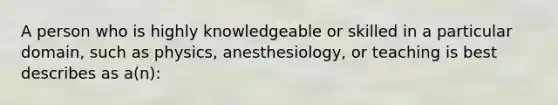 A person who is highly knowledgeable or skilled in a particular domain, such as physics, anesthesiology, or teaching is best describes as a(n):