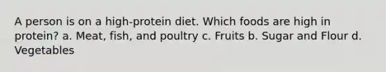 A person is on a high-protein diet. Which foods are high in protein? a. Meat, fish, and poultry c. Fruits b. Sugar and Flour d. Vegetables