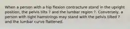 When a person with a hip flexion contracture stand in the upright position, the pelvis tilts ? and the lumbar region ?. Conversely, a person with tight hamstrings may stand with the pelvis tilted ? and the lumbar curve flattened.