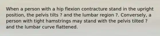 When a person with a hip flexion contracture stand in the upright position, the pelvis tilts ? and the lumbar region ?. Conversely, a person with tight hamstrings may stand with the pelvis tilted ? and the lumbar curve flattened.