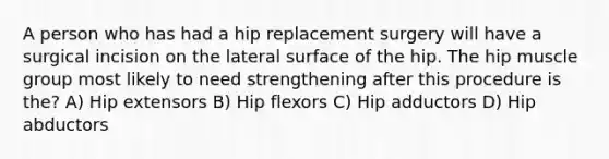 A person who has had a hip replacement surgery will have a surgical incision on the lateral surface of the hip. The hip muscle group most likely to need strengthening after this procedure is the? A) Hip extensors B) Hip flexors C) Hip adductors D) Hip abductors