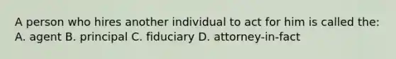 A person who hires another individual to act for him is called the: A. agent B. principal C. fiduciary D. attorney-in-fact