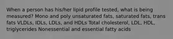 When a person has his/her lipid profile tested, what is being measured? Mono and poly unsaturated fats, saturated fats, trans fats VLDLs, IDLs, LDLs, and HDLs Total cholesterol, LDL, HDL, triglycerides Nonessential and essential fatty acids