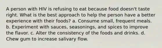 A person with HIV is refusing to eat because food doesn't taste right. What is the best approach to help the person have a better experience with their foods? a. Consume small, frequent meals. b. Experiment with sauces, seasonings, and spices to improve the flavor. c. Alter the consistency of the foods and drinks. d. Chew gum to increase salivary flow.