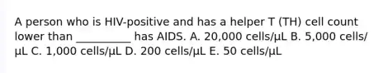 A person who is HIV-positive and has a helper T (TH) cell count lower than __________ has AIDS. A. 20,000 cells/μL B. 5,000 cells/μL C. 1,000 cells/μL D. 200 cells/μL E. 50 cells/μL