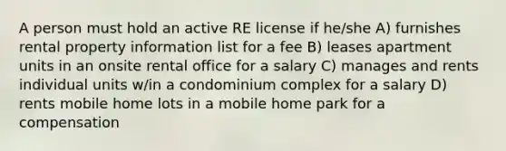 A person must hold an active RE license if he/she A) furnishes rental property information list for a fee B) leases apartment units in an onsite rental office for a salary C) manages and rents individual units w/in a condominium complex for a salary D) rents mobile home lots in a mobile home park for a compensation