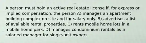 A person must hold an active real estate license if, for express or implied compensation, the person A) manages an apartment building complex on site and for salary only. B) advertises a list of available rental properties. C) rents mobile home lots in a mobile home park. D) manages condominium rentals as a salaried manager for single-unit owners.