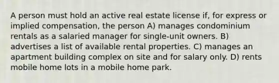 A person must hold an active real estate license if, for express or implied compensation, the person A) manages condominium rentals as a salaried manager for single-unit owners. B) advertises a list of available rental properties. C) manages an apartment building complex on site and for salary only. D) rents mobile home lots in a mobile home park.