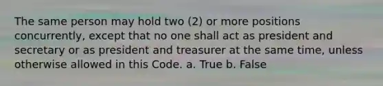 The same person may hold two (2) or more positions concurrently, except that no one shall act as president and secretary or as president and treasurer at the same time, unless otherwise allowed in this Code. a. True b. False