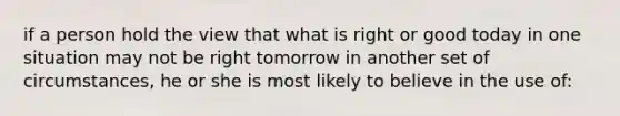 if a person hold the view that what is right or good today in one situation may not be right tomorrow in another set of circumstances, he or she is most likely to believe in the use of: