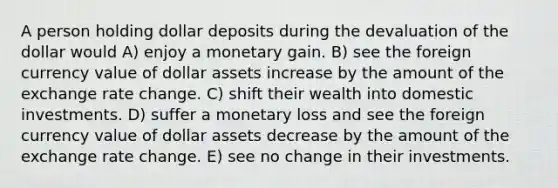 A person holding dollar deposits during the devaluation of the dollar would A) enjoy a monetary gain. B) see the foreign currency value of dollar assets increase by the amount of the exchange rate change. C) shift their wealth into domestic investments. D) suffer a monetary loss and see the foreign currency value of dollar assets decrease by the amount of the exchange rate change. E) see no change in their investments.