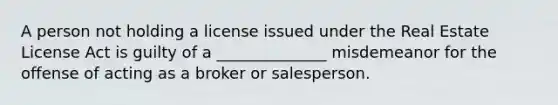 A person not holding a license issued under the Real Estate License Act is guilty of a ______________ misdemeanor for the offense of acting as a broker or salesperson.