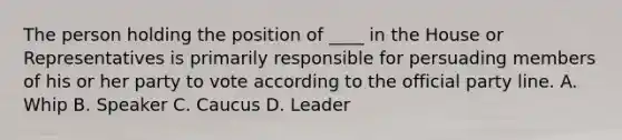 The person holding the position of ____ in the House or Representatives is primarily responsible for persuading members of his or her party to vote according to the official party line. A. Whip B. Speaker C. Caucus D. Leader