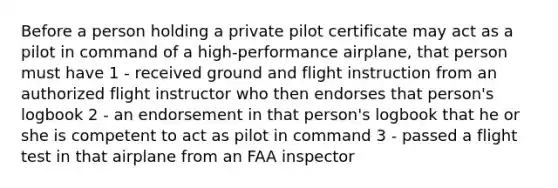 Before a person holding a private pilot certificate may act as a pilot in command of a high-performance airplane, that person must have 1 - received ground and flight instruction from an authorized flight instructor who then endorses that person's logbook 2 - an endorsement in that person's logbook that he or she is competent to act as pilot in command 3 - passed a flight test in that airplane from an FAA inspector