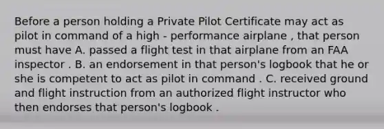 Before a person holding a Private Pilot Certificate may act as pilot in command of a high - performance airplane , that person must have A. passed a flight test in that airplane from an FAA inspector . B. an endorsement in that person's logbook that he or she is competent to act as pilot in command . C. received ground and flight instruction from an authorized flight instructor who then endorses that person's logbook .