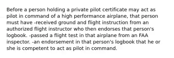 Before a person holding a private pilot certificate may act as pilot in command of a high performance airplane, that person must have -received ground and flight instruction from an authorized flight instructor who then endorses that person's logbook. -passed a flight test in that airplane from an FAA inspector. -an endorsement in that person's logbook that he or she is competent to act as pilot in command.