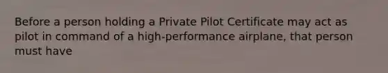 Before a person holding a Private Pilot Certificate may act as pilot in command of a high-performance airplane, that person must have