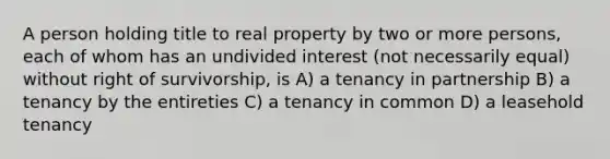 A person holding title to real property by two or more persons, each of whom has an undivided interest (not necessarily equal) without right of survivorship, is A) a tenancy in partnership B) a tenancy by the entireties C) a tenancy in common D) a leasehold tenancy