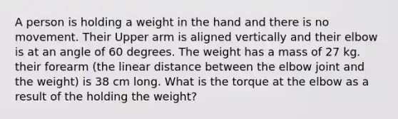 A person is holding a weight in the hand and there is no movement. Their Upper arm is aligned vertically and their elbow is at an angle of 60 degrees. The weight has a mass of 27 kg. their forearm (the linear distance between the elbow joint and the weight) is 38 cm long. What is the torque at the elbow as a result of the holding the weight?