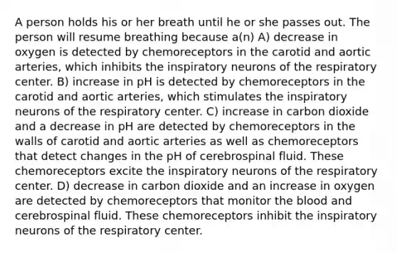 A person holds his or her breath until he or she passes out. The person will resume breathing because a(n) A) decrease in oxygen is detected by chemoreceptors in the carotid and aortic arteries, which inhibits the inspiratory neurons of the respiratory center. B) increase in pH is detected by chemoreceptors in the carotid and aortic arteries, which stimulates the inspiratory neurons of the respiratory center. C) increase in carbon dioxide and a decrease in pH are detected by chemoreceptors in the walls of carotid and aortic arteries as well as chemoreceptors that detect changes in the pH of cerebrospinal fluid. These chemoreceptors excite the inspiratory neurons of the respiratory center. D) decrease in carbon dioxide and an increase in oxygen are detected by chemoreceptors that monitor the blood and cerebrospinal fluid. These chemoreceptors inhibit the inspiratory neurons of the respiratory center.