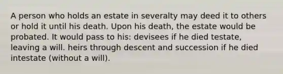 A person who holds an estate in severalty may deed it to others or hold it until his death. Upon his death, the estate would be probated. It would pass to his: devisees if he died testate, leaving a will. heirs through descent and succession if he died intestate (without a will).