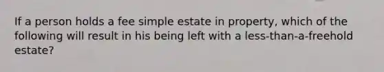 If a person holds a fee simple estate in property, which of the following will result in his being left with a less-than-a-freehold estate?