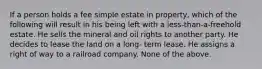 If a person holds a fee simple estate in property, which of the following will result in his being left with a less-than-a-freehold estate. He sells the mineral and oil rights to another party. He decides to lease the land on a long- term lease. He assigns a right of way to a railroad company. None of the above.