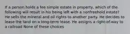 If a person holds a fee simple estate in property, which of the following will result in his being left with a nonfreehold estate? He sells the mineral and oil rights to another party. He decides to lease the land on a long-term lease. He assigns a right-of-way to a railroad None of these choices