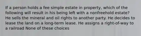 If a person holds a fee simple estate in property, which of the following will result in his being left with a nonfreehold estate? He sells the mineral and oil rights to another party. He decides to lease the land on a long-term lease. He assigns a right-of-way to a railroad None of these choices