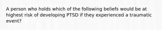 A person who holds which of the following beliefs would be at highest risk of developing PTSD if they experienced a traumatic event?