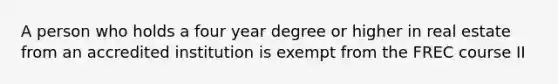 A person who holds a four year degree or higher in real estate from an accredited institution is exempt from the FREC course II